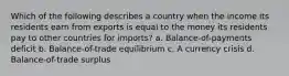 Which of the following describes a country when the income its residents earn from exports is equal to the money its residents pay to other countries for imports? a. Balance-of-payments deficit b. Balance-of-trade equilibrium c. A currency crisis d. Balance-of-trade surplus