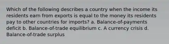 Which of the following describes a country when the income its residents earn from exports is equal to the money its residents pay to other countries for imports? a. Balance-of-payments deficit b. Balance-of-trade equilibrium c. A currency crisis d. Balance-of-trade surplus