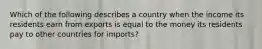 Which of the following describes a country when the income its residents earn from exports is equal to the money its residents pay to other countries for imports?