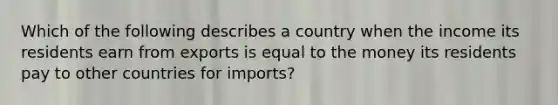 Which of the following describes a country when the income its residents earn from exports is equal to the money its residents pay to other countries for imports?