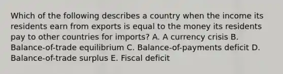 Which of the following describes a country when the income its residents earn from exports is equal to the money its residents pay to other countries for imports? A. A currency crisis B. Balance-of-trade equilibrium C. Balance-of-payments deficit D. Balance-of-trade surplus E. Fiscal deficit