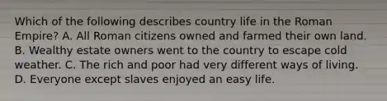 Which of the following describes country life in the Roman Empire? A. All Roman citizens owned and farmed their own land. B. Wealthy estate owners went to the country to escape cold weather. C. The rich and poor had very different ways of living. D. Everyone except slaves enjoyed an easy life.