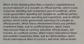 Which of the following describes a country's capital/financial account balance? a) It includes an official portion, which tracks consumer spending and investment, and an unofficial , which tracks government spending b)It includes an unofficial portion, which tracks consumer spending and investment, and an official portion, which tracks government spending c)It includes an official portion, which tracks international direct and portfolio investment flows, and an unofficial portion, which tracks international flows of currency and other official assets. d)It includes an unofficial portion, which tracks international direct and portfolio investment flows, and an official portion, which tracks international flows of currency and other official assets