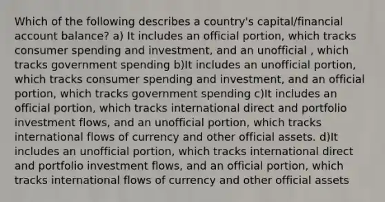 Which of the following describes a country's capital/financial account balance? a) It includes an official portion, which tracks consumer spending and investment, and an unofficial , which tracks government spending b)It includes an unofficial portion, which tracks consumer spending and investment, and an official portion, which tracks government spending c)It includes an official portion, which tracks international direct and portfolio investment flows, and an unofficial portion, which tracks international flows of currency and other official assets. d)It includes an unofficial portion, which tracks international direct and portfolio investment flows, and an official portion, which tracks international flows of currency and other official assets