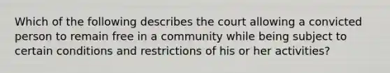 Which of the following describes the court allowing a convicted person to remain free in a community while being subject to certain conditions and restrictions of his or her activities?