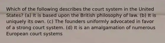 Which of the following describes the court system in the United States? (a) It is based upon the British philosophy of law. (b) It is uniquely its own. (c) The founders uniformly advocated in favor of a strong court system. (d) It is an amalgamation of numerous European court systems