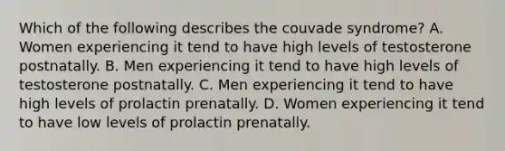 Which of the following describes the couvade syndrome? A. Women experiencing it tend to have high levels of testosterone postnatally. B. Men experiencing it tend to have high levels of testosterone postnatally. C. Men experiencing it tend to have high levels of prolactin prenatally. D. Women experiencing it tend to have low levels of prolactin prenatally.