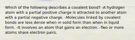 Which of the following describes a covalent bond? -A hydrogen atom with a partial positive charge is attracted to another atom with a partial negative charge. -Molecules linked by covalent bonds are less dense when in solid form than when in liquid form. -It involves an atom that gains an electron. -Two or more atoms share electron pairs.