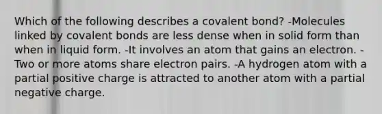 Which of the following describes a covalent bond? -Molecules linked by covalent bonds are less dense when in solid form than when in liquid form. -It involves an atom that gains an electron. -Two or more atoms share electron pairs. -A hydrogen atom with a partial positive charge is attracted to another atom with a partial negative charge.