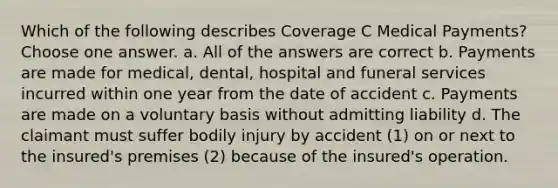 Which of the following describes Coverage C Medical Payments? Choose one answer. a. All of the answers are correct b. Payments are made for medical, dental, hospital and funeral services incurred within one year from the date of accident c. Payments are made on a voluntary basis without admitting liability d. The claimant must suffer bodily injury by accident (1) on or next to the insured's premises (2) because of the insured's operation.