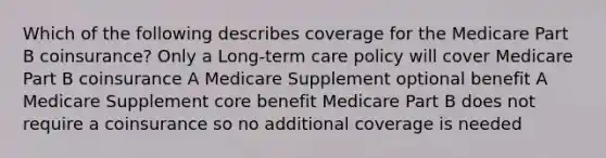 Which of the following describes coverage for the Medicare Part B coinsurance? Only a Long-term care policy will cover Medicare Part B coinsurance A Medicare Supplement optional benefit A Medicare Supplement core benefit Medicare Part B does not require a coinsurance so no additional coverage is needed