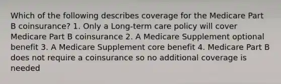 Which of the following describes coverage for the Medicare Part B coinsurance? 1. Only a Long-term care policy will cover Medicare Part B coinsurance 2. A Medicare Supplement optional benefit 3. A Medicare Supplement core benefit 4. Medicare Part B does not require a coinsurance so no additional coverage is needed