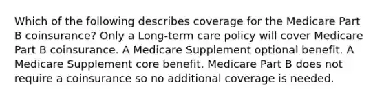 Which of the following describes coverage for the Medicare Part B coinsurance? Only a Long-term care policy will cover Medicare Part B coinsurance. A Medicare Supplement optional benefit. A Medicare Supplement core benefit. Medicare Part B does not require a coinsurance so no additional coverage is needed.