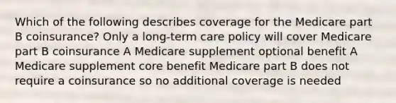 Which of the following describes coverage for the Medicare part B coinsurance? Only a long-term care policy will cover Medicare part B coinsurance A Medicare supplement optional benefit A Medicare supplement core benefit Medicare part B does not require a coinsurance so no additional coverage is needed