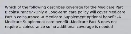 Which of the following describes coverage for the Medicare Part B coinsurance? -Only a Long-term care policy will cover Medicare Part B coinsurance -A Medicare Supplement optional benefit -A Medicare Supplement core benefit -Medicare Part B does not require a coinsurance so no additional coverage is needed