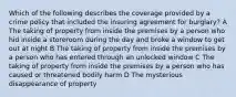 Which of the following describes the coverage provided by a crime policy that included the insuring agreement for burglary? A The taking of property from inside the premises by a person who hid inside a storeroom during the day and broke a window to get out at night B The taking of property from inside the premises by a person who has entered through an unlocked window C The taking of property from inside the premises by a person who has caused or threatened bodily harm D The mysterious disappearance of property