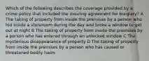 Which of the following describes the coverage provided by a crime policy that included the insuring agreement for burglary? A The taking of property from inside the premises by a person who hid inside a storeroom during the day and broke a window to get out at night B The taking of property from inside the premises by a person who has entered through an unlocked window C The mysterious disappearance of property D The taking of property from inside the premises by a person who has caused or threatened bodily harm