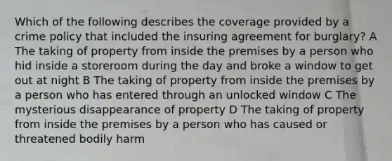 Which of the following describes the coverage provided by a crime policy that included the insuring agreement for burglary? A The taking of property from inside the premises by a person who hid inside a storeroom during the day and broke a window to get out at night B The taking of property from inside the premises by a person who has entered through an unlocked window C The mysterious disappearance of property D The taking of property from inside the premises by a person who has caused or threatened bodily harm