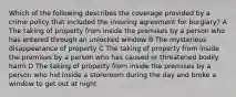 Which of the following describes the coverage provided by a crime policy that included the insuring agreement for burglary? A The taking of property from inside the premises by a person who has entered through an unlocked window B The mysterious disappearance of property C The taking of property from inside the premises by a person who has caused or threatened bodily harm D The taking of property from inside the premises by a person who hid inside a storeroom during the day and broke a window to get out at night