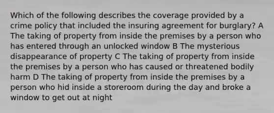 Which of the following describes the coverage provided by a crime policy that included the insuring agreement for burglary? A The taking of property from inside the premises by a person who has entered through an unlocked window B The mysterious disappearance of property C The taking of property from inside the premises by a person who has caused or threatened bodily harm D The taking of property from inside the premises by a person who hid inside a storeroom during the day and broke a window to get out at night