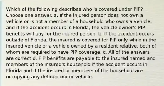 Which of the following describes who is covered under PIP? Choose one answer. a. If the injured person does not own a vehicle or is not a member of a household who owns a vehicle, and if the accident occurs in Florida, the vehicle owner's PIP benefits will pay for the injured person. b. If the accident occurs outside of Florida, the insured is covered for PIP only while in the insured vehicle or a vehicle owned by a resident relative, both of whom are required to have PIP coverage. c. All of the answers are correct d. PIP benefits are payable to the insured named and members of the insured's household if the accident occurs in Florida and if the insured or members of the household are occupying any defined motor vehicle.