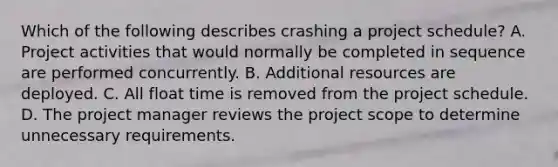 Which of the following describes crashing a project schedule? A. Project activities that would normally be completed in sequence are performed concurrently. B. Additional resources are deployed. C. All float time is removed from the project schedule. D. The project manager reviews the project scope to determine unnecessary requirements.