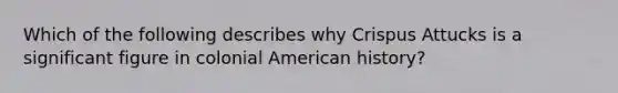 Which of the following describes why Crispus Attucks is a significant figure in colonial American history?