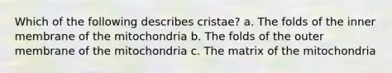 Which of the following describes cristae? a. The folds of the inner membrane of the mitochondria b. The folds of the outer membrane of the mitochondria c. The matrix of the mitochondria