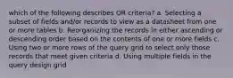 which of the following describes OR criteria? a. Selecting a subset of fields and/or records to view as a datasheet from one or more tables b. Reorganizing the records in either ascending or descending order based on the contents of one or more fields c. Using two or more rows of the query grid to select only those records that meet given criteria d. Using multiple fields in the query design grid