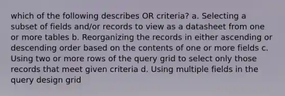 which of the following describes OR criteria? a. Selecting a subset of fields and/or records to view as a datasheet from one or more tables b. Reorganizing the records in either ascending or descending order based on the contents of one or more fields c. Using two or more rows of the query grid to select only those records that meet given criteria d. Using multiple fields in the query design grid