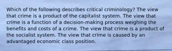 Which of the following describes critical criminology? The view that crime is a product of the capitalist system. The view that crime is a function of a decision-making process weighing the benefits and costs of a crime. The view that crime is a product of the socialist system. The view that crime is caused by an advantaged economic class position.