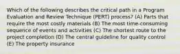 Which of the following describes the critical path in a Program Evaluation and Review Technique (PERT) process? (A) Parts that require the most costly materials (B) The most time-consuming sequence of events and activities (C) The shortest route to the project completion (D) The central guideline for quality control (E) The property insurance