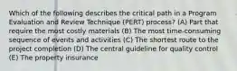 Which of the following describes the critical path in a Program Evaluation and Review Technique (PERT) process? (A) Part that require the most costly materials (B) The most time-consuming sequence of events and activities (C) The shortest route to the project completion (D) The central guideline for quality control (E) The property insurance