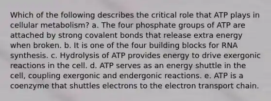 Which of the following describes the critical role that ATP plays in cellular metabolism? a. The four phosphate groups of ATP are attached by strong covalent bonds that release extra energy when broken. b. It is one of the four building blocks for RNA synthesis. c. Hydrolysis of ATP provides energy to drive exergonic reactions in the cell. d. ATP serves as an energy shuttle in the cell, coupling exergonic and endergonic reactions. e. ATP is a coenzyme that shuttles electrons to the electron transport chain.