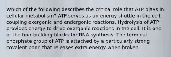 Which of the following describes the critical role that ATP plays in cellular metabolism? ATP serves as an energy shuttle in the cell, coupling exergonic and endergonic reactions. Hydrolysis of ATP provides energy to drive exergonic reactions in the cell. It is one of the four building blocks for RNA synthesis. The terminal phosphate group of ATP is attached by a particularly strong covalent bond that releases extra energy when broken.