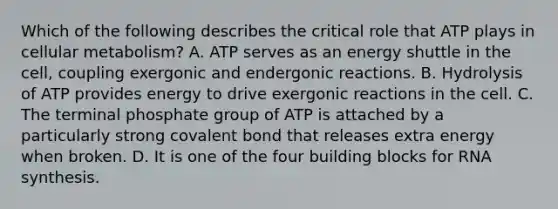 Which of the following describes the critical role that ATP plays in cellular metabolism? A. ATP serves as an energy shuttle in the cell, coupling exergonic and endergonic reactions. B. Hydrolysis of ATP provides energy to drive exergonic reactions in the cell. C. The terminal phosphate group of ATP is attached by a particularly strong covalent bond that releases extra energy when broken. D. It is one of the four building blocks for RNA synthesis.