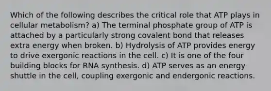 Which of the following describes the critical role that ATP plays in cellular metabolism? a) The terminal phosphate group of ATP is attached by a particularly strong covalent bond that releases extra energy when broken. b) Hydrolysis of ATP provides energy to drive exergonic reactions in the cell. c) It is one of the four building blocks for RNA synthesis. d) ATP serves as an energy shuttle in the cell, coupling exergonic and endergonic reactions.