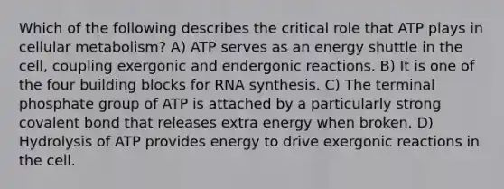 Which of the following describes the critical role that ATP plays in cellular metabolism? A) ATP serves as an energy shuttle in the cell, coupling exergonic and endergonic reactions. B) It is one of the four building blocks for RNA synthesis. C) The terminal phosphate group of ATP is attached by a particularly strong covalent bond that releases extra energy when broken. D) Hydrolysis of ATP provides energy to drive exergonic reactions in the cell.