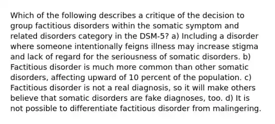 Which of the following describes a critique of the decision to group factitious disorders within the somatic symptom and related disorders category in the DSM-5? a) Including a disorder where someone intentionally feigns illness may increase stigma and lack of regard for the seriousness of somatic disorders. b) Factitious disorder is much more common than other somatic disorders, affecting upward of 10 percent of the population. c) Factitious disorder is not a real diagnosis, so it will make others believe that somatic disorders are fake diagnoses, too. d) It is not possible to differentiate factitious disorder from malingering.