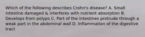 Which of the following describes Crohn's disease? A. Small intestine damaged & interferes with nutrient absorption B. Develops from polyps C. Part of the intestines protrude through a weak part in the abdominal wall D. Inflammation of the digestive tract