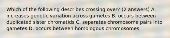 Which of the following describes crossing over? (2 answers) A. increases genetic variation across gametes B. occurs between duplicated sister chromatids C. separates chromosome pairs into gametes D. occurs between homologous chromosomes