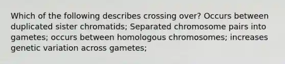 Which of the following describes crossing over? Occurs between duplicated sister chromatids; Separated chromosome pairs into gametes; occurs between homologous chromosomes; increases genetic variation across gametes;