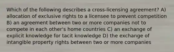 Which of the following describes a cross-licensing agreement? A) allocation of exclusive rights to a licensee to prevent competition B) an agreement between two or more companies not to compete in each other's home countries C) an exchange of explicit knowledge for tacit knowledge D) the exchange of intangible property rights between two or more companies