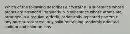 Which of the following describes a crystal? a. a substance whose atoms are arranged irregularly b. a substance whose atoms are arranged in a regular, orderly, periodically repeated pattern c. any pure substance d. any solid containing randomly oriented sodium and chlorine ions