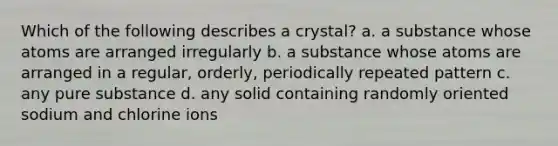 Which of the following describes a crystal? a. a substance whose atoms are arranged irregularly b. a substance whose atoms are arranged in a regular, orderly, periodically repeated pattern c. any pure substance d. any solid containing randomly oriented sodium and chlorine ions