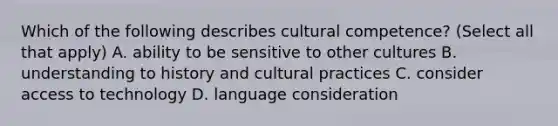 Which of the following describes cultural competence? (Select all that apply) A. ability to be sensitive to other cultures B. understanding to history and cultural practices C. consider access to technology D. language consideration