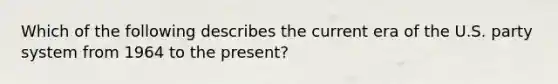 Which of the following describes the current era of the U.S. party system from 1964 to the present?