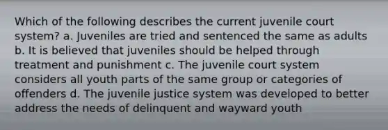 Which of the following describes the current juvenile court system? a. Juveniles are tried and sentenced the same as adults b. It is believed that juveniles should be helped through treatment and punishment c. The juvenile court system considers all youth parts of the same group or categories of offenders d. The juvenile justice system was developed to better address the needs of delinquent and wayward youth