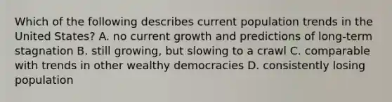 Which of the following describes current population trends in the United States? A. no current growth and predictions of long-term stagnation B. still growing, but slowing to a crawl C. comparable with trends in other wealthy democracies D. consistently losing population