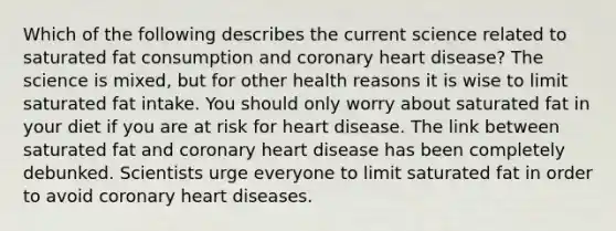 Which of the following describes the current science related to saturated fat consumption and coronary heart disease? The science is mixed, but for other health reasons it is wise to limit saturated fat intake. You should only worry about saturated fat in your diet if you are at risk for heart disease. The link between saturated fat and coronary heart disease has been completely debunked. Scientists urge everyone to limit saturated fat in order to avoid coronary heart diseases.